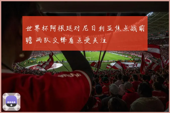 世界杯阿根廷对尼日利亚焦点战前瞻 两队交锋看点受关注