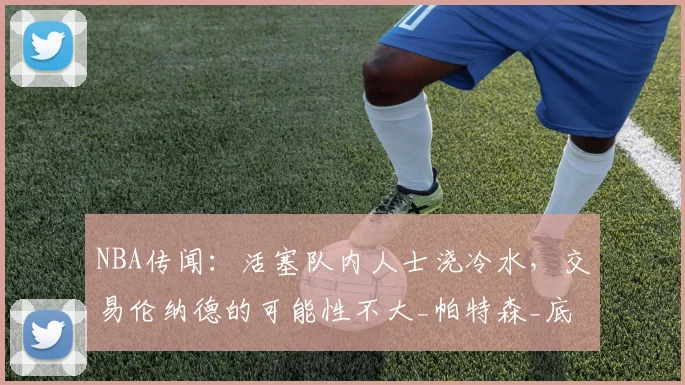 NBA传闻：活塞队内人士浇冷水，交易伦纳德的可能性不大_帕特森_底特律活塞_特雷·墨菲