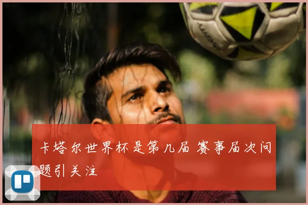 卡塔尔世界杯是第几届 赛事届次问题引关注
