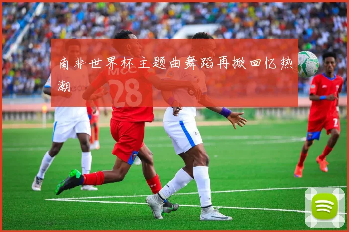 南非世界杯主题曲舞蹈再掀回忆热潮