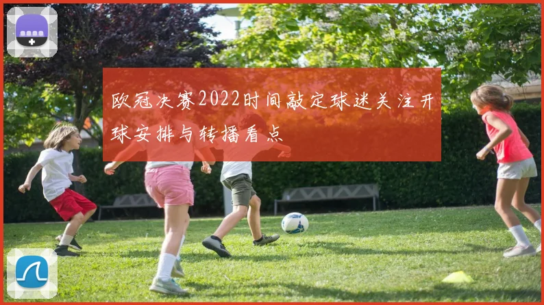 欧冠决赛2022时间敲定球迷关注开球安排与转播看点