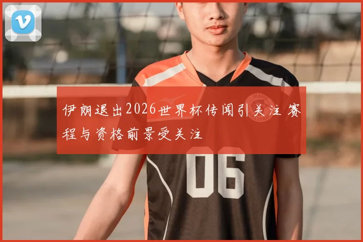 伊朗退出2026世界杯传闻引关注 赛程与资格前景受关注