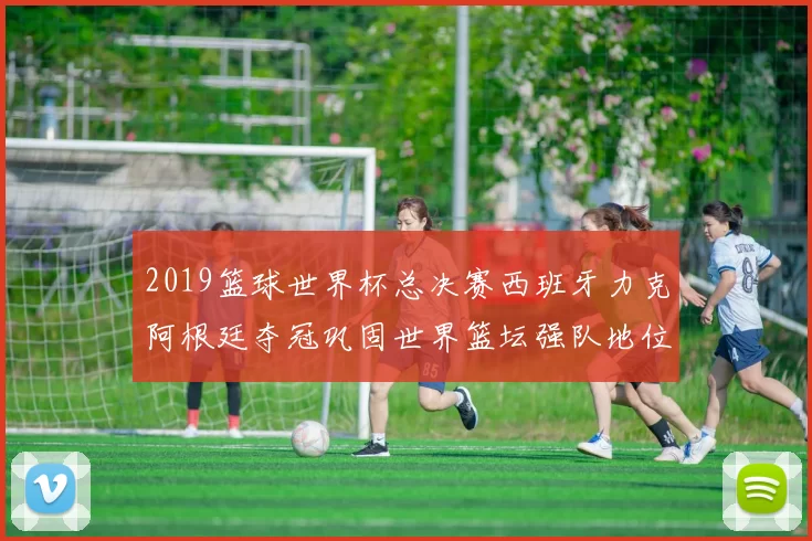 2019篮球世界杯总决赛西班牙力克阿根廷夺冠巩固世界篮坛强队地位