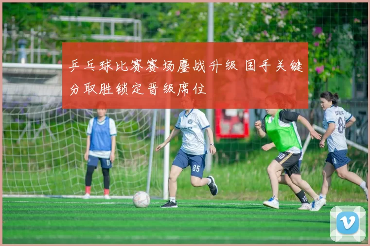 乒乓球比赛赛场鏖战升级 国手关键分取胜锁定晋级席位