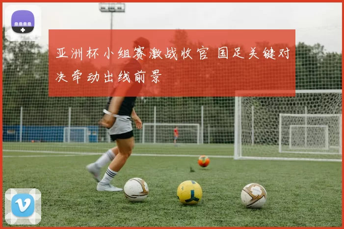 亚洲杯小组赛激战收官 国足关键对决牵动出线前景