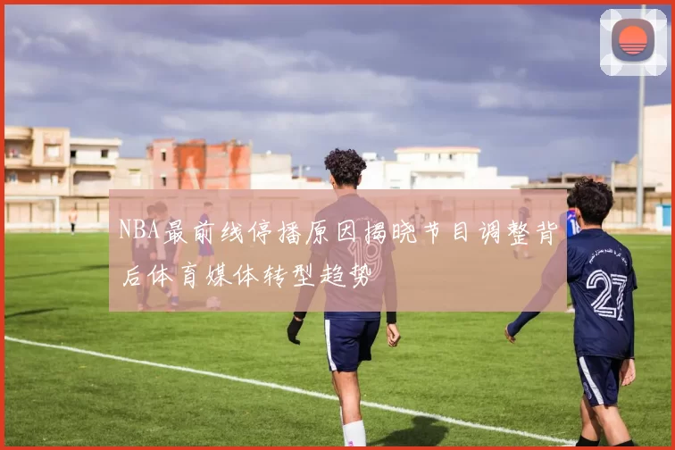 NBA最前线停播原因揭晓节目调整背后体育媒体转型趋势