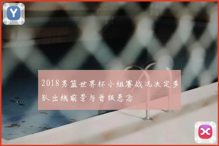 2018男篮世界杯小组赛战况决定多队出线前景与晋级悬念
