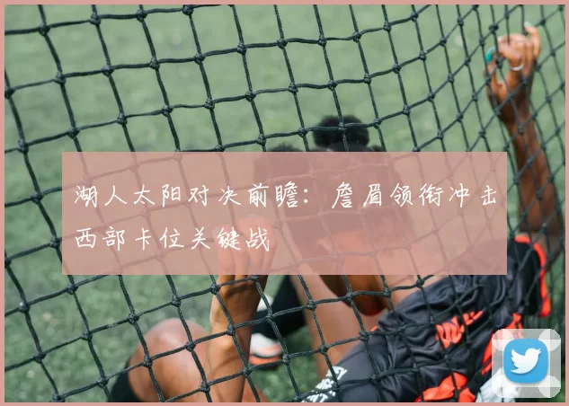 湖人太阳对决前瞻：詹眉领衔冲击西部卡位关键战
