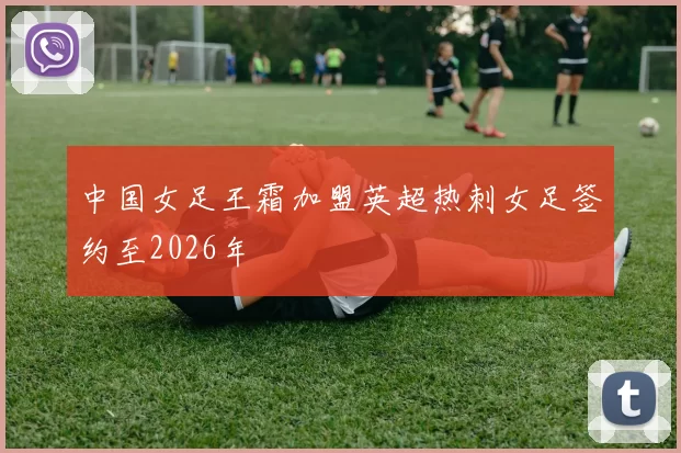 中国女足王霜加盟英超热刺女足签约至2026年