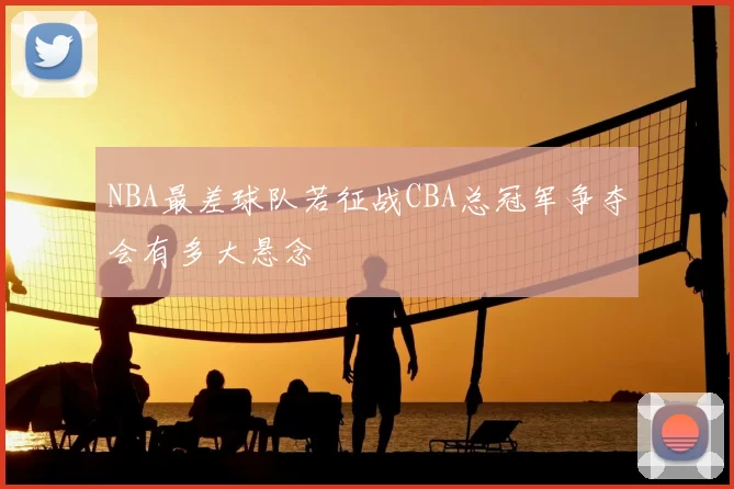 NBA最差球队若征战CBA总冠军争夺会有多大悬念