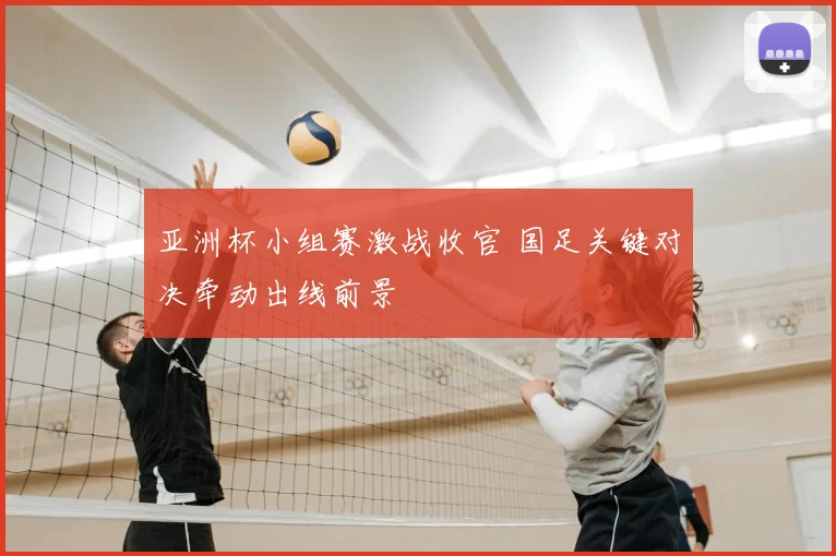 亚洲杯小组赛激战收官 国足关键对决牵动出线前景