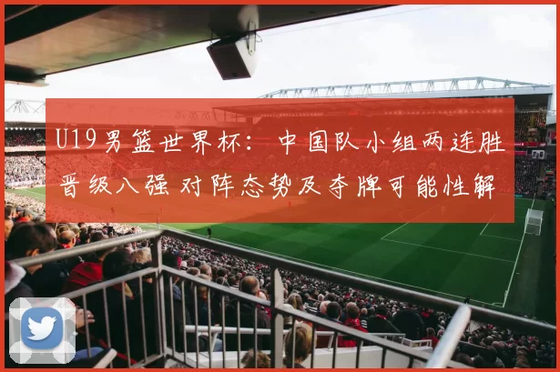 U19男篮世界杯：中国队小组两连胜晋级八强 对阵态势及夺牌可能性解析