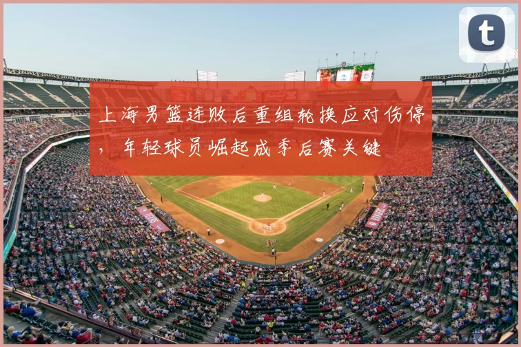 上海男篮连败后重组轮换应对伤停，年轻球员崛起成季后赛关键