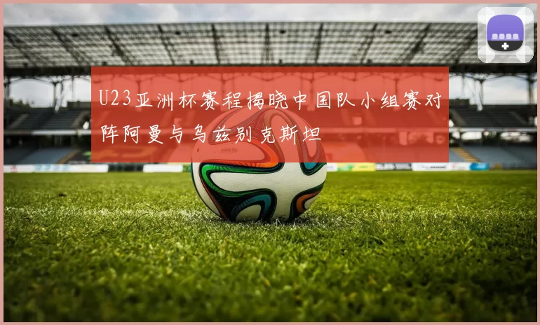 U23亚洲杯赛程揭晓中国队小组赛对阵阿曼与乌兹别克斯坦