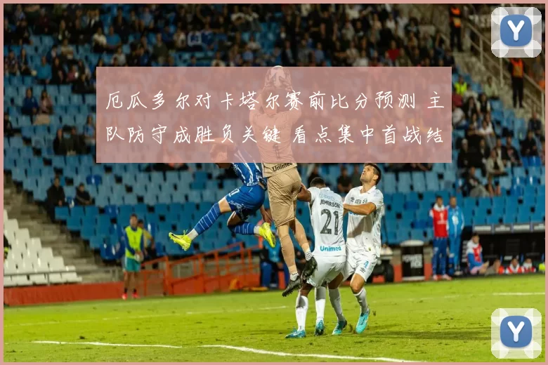 厄瓜多尔对卡塔尔赛前比分预测 主队防守成胜负关键 看点集中首战结果