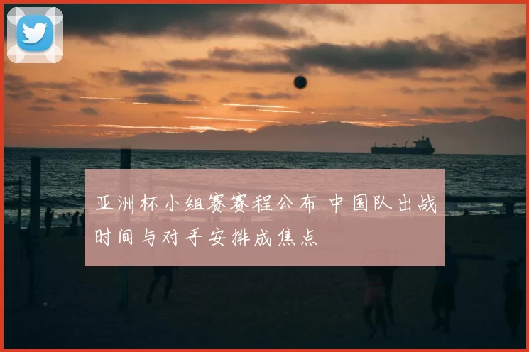 亚洲杯小组赛赛程公布 中国队出战时间与对手安排成焦点