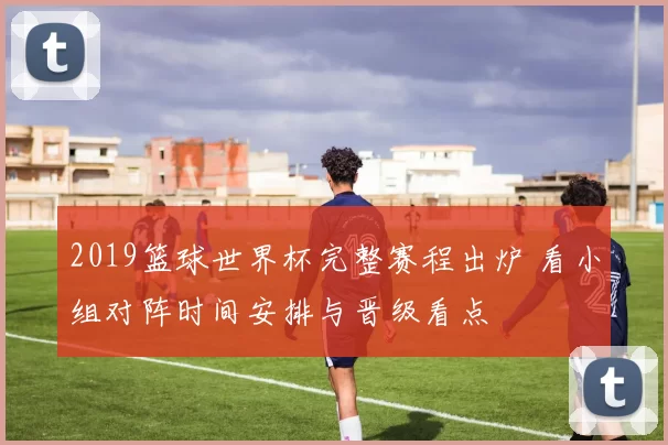 2019篮球世界杯完整赛程出炉 看小组对阵时间安排与晋级看点