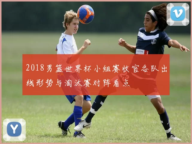 2018男篮世界杯小组赛收官各队出线形势与淘汰赛对阵看点