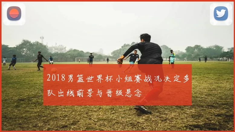 2018男篮世界杯小组赛战况决定多队出线前景与晋级悬念