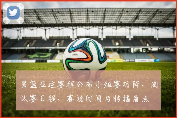 男篮亚运赛程公布小组赛对阵、淘汰赛日程、赛场时间与转播看点