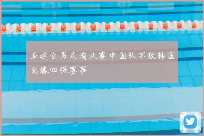亚运会男足淘汰赛中国队不敌韩国无缘四强赛事