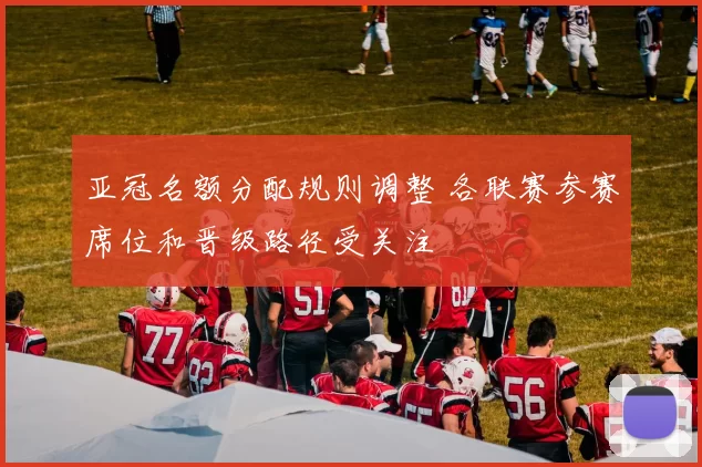 亚冠名额分配规则调整 各联赛参赛席位和晋级路径受关注