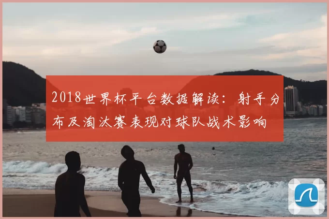 2018世界杯平台数据解读：射手分布及淘汰赛表现对球队战术影响