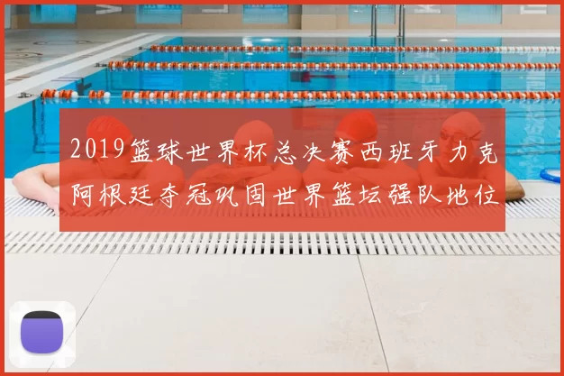 2019篮球世界杯总决赛西班牙力克阿根廷夺冠巩固世界篮坛强队地位