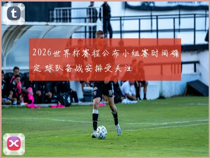 2026世界杯赛程公布小组赛时间确定 球队备战安排受关注
