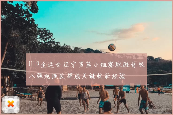 U19全运会辽宁男篮小组赛取胜晋级八强轮换发挥成关键收获经验