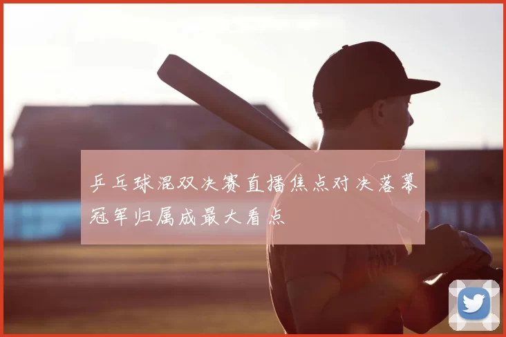 乒乓球混双决赛直播焦点对决落幕冠军归属成最大看点