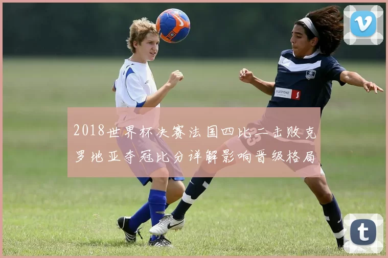 2018世界杯决赛法国四比二击败克罗地亚夺冠比分详解影响晋级格局