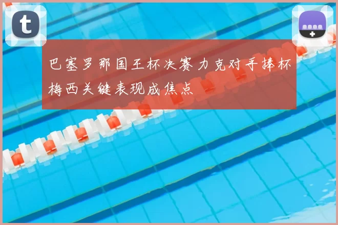 巴塞罗那国王杯决赛力克对手捧杯梅西关键表现成焦点