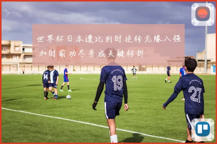 世界杯日本遭比利时逆转无缘八强 加时前功尽弃成关键转折